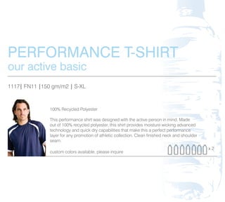 PERFORMANCE T-SHIRT
our active basic
1117| FN11 |150 gm/m2 | S-XL


               100% Recycled Polyester

               This performance shirt was designed with the active person in mind. Made
               out of 100% recycled polyester, this shirt provides moisture wicking advanced
               technology and quick dry capabilities that make this a perfect performance
               layer for any promotion of athletic collection. Clean finished neck and shoulder
               seam.
                                                                                                  x2
               custom colors available, please inquire
 