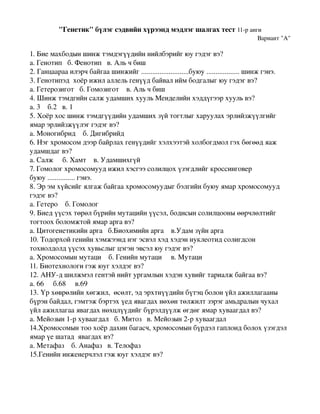 "Генетик"бүлэгсэдвийнхүрээндмэдлэгшалгахтест11­ранги
                                                                                  Вариант"А"

1.Биемахбодыншинжтэмдэгүүдийннийлбэрийгюугэдэгвэ?
а.Генотипб.Фенотипв.Альчбиш
2.Ганцаарааилэрчбайгаашинжийг..........................буюу..................шинжгэнэ.
3.Генотипэдхоёрижилаллельгенүүдбайвалиймбодгалыгюугэдэгвэ?
а.Гетерозиготб.Гомозиготв.Альчбиш
4.ШинжтэмдгийнсалжудамшиххуульМенделийнхэддүгээрхуульвэ?
а.3б.2в.1
5.Хоёрхосшинжтэмдгүүдийнудамшихзүйтогтлыгхаруулахэрлийзжүүлгийг
ямарэрлийзжүүлэггэдэгвэ?
а.Моногибридб.Дигибрийд
6.Нэгхромосомдээрбайрлахгенүүдийгхэлхээтэйхолбогдмолгэхбөгөөдяаж
удамшдагвэ?
а.Салжб.Хамтв.Удамшихгүй
7.Гомологхромосомуудижилхэсгээсолилцохүзэгдлийгкроссинговер
буюу...............гэнэ.
8.Эрэмхүйсийгялгажбайгаахромосомуудыгбэлгийнбуюуямархромосомууд
гэдэгвэ?
а.Гетероб.Гомолог
9.Биедүүсэхтөрөлбүрийнмутацийнүүсэл,бодисынсолилцооныөөрчлөлтийг
тогтоохболомжтойямараргавэ?
а.Цитогенетикийнаргаб.Биохимийнаргав.Удамзүйнарга
10.Тодорхойгенийнхэмжээнднэгэсвэлхэдхэдэннуклеотидсолигдсон
тохиолдолдүүсэххувьслыгцэгэнэвсэлюугэдэгвэ?
а.Хромосомынмутациб.Генийнмутацив.Мутаци
11.Биотехнологигэжюугхэлдэгвэ?
12.АНУ­дшилжмэлгентэйнийтургамлынхэдэнхувийгтариалжбайгаавэ?
а.66б.68в.69
13.Үрхөврөлийнхөгжил,өсөлт,эдэрхтнүүдийнбүтэцболонүйлажиллагааны
бүрэнбайдал,гэмтэжбэртэхүедявагдахнөхөнтөлжилтзэрэгамьдралынчухал
үйлажиллагааявагдахнөхцлүүдийгбүрэлдүүлжөгдөгямархуваагдалвэ?
а.Мейозын1­рхуваагдалб.Митозв.Мейозын2­рхуваагдал
14.Хромосомынтоохоёрдахинбагасч,хромосомынбүрдэлгаплоидболохүзэгдэл
ямарүешатадявагдахвэ?
а.Метафазб.Анафазв.Телофаз
15.Генийнинженерчлэлгэжюугхэлдэгвэ?
 