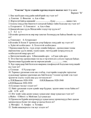 "Генетик"бүлэгсэдвийнхүрээндмэдлэгшалгахтест11­ранги
                                                                                Вариант"Б"
1.Биемахбодынгенүүдийннийлбэрийгюугэдэгвэ?
а.Генотипб.Фенотипв.Альчбиш
2.Илрэхгүйбайгаашинжийг..........................буюу..................шинжгэнэ.
3.Аллельгенүүдбиебиенээсээялгаатайбайвалтиймбодгалыгюугэдэгвэ?
а.Гетерозиготб.Гомозиготв.Альчбиш
4.ДавамгайллынхуульМенделийнхэддүгээрхуульвэ?
а.3б.2в.1
5.Бэлгийнхромосомньөөрөөргаметыгболовсруулжбайгаабиеийгюугэдэг
вэ?
а.Гомогаметб.Гетерогамет
6.БэлгийнХболонУхромосомдээрбайрлахгенүүдийгюугэдэгвэ?
а.Хүйстэйхолбогдмолб.Хэлхээтэйхолбогдмол
7.Хромосомынбүтэц,түүндээрхгенийнбайрлал,хромосомынтооны
өөрчлөлтөөсүүсэхөвчин,элдэвгажиг,эмгэгүүдийгилэрүүлэхэдач
холбогдолтойямараргавэ?
а.Цитогенетикийнаргаб.Биохимийнаргав.Удамзүйнарга
8.Эгэлбиетэндхромосомынтооньn­ээрнэмэгдэхүзэгдэлтархсанбайдаг.
Хромосомынбүрдлийнингэжөөрчлөгдөхийг...................гэнэ.
9.Хүнзориудаарбийболгосонөвөрмөцгенофондтойбодгалынпопуляцийг
юугэдэгвэ?
а.Селекциб.Үүлдэрсорт
10.Тарималургамлынолонянзхэлбэр,тэдгээрийнгазарзүйнтархалтыг
судалснаартарималурагмлынанхбийболсон7голомтнутгийгхэнгэдэг
эрдэмтэнхэдээсхэдэноныүедтогтоосонвэ?
а.П.И.Вавилов1920­1930б.И.Н.Вавилов1920­1940
в.Н.И.Вавилов1920­1930
11.Селекцигэжюугхэлдэгвэ?
12.Нийтургамлынхэдэнхувийгшарбуурцаг,эрдэнэшишэзэлжбайнавэ?
а.68б.78в.82
13.Нэгэсийгхоёрдахинхувааххуваагдлыгямархуваагдалгэдэгвэ?
а.Мейозб.Митозв.Мейозын2­рхуваагдал
14.Хромосомбүрийнцентромерүүдхуваагдахадхроматидуудбиеэдаасан
хромосомуудболноэнэямарүешатадболохвэ?
а.Метафазб.Анафазв.Телофаз
15.Эсийнинженерчлэлгэжюугхэлдэгвэ?

 