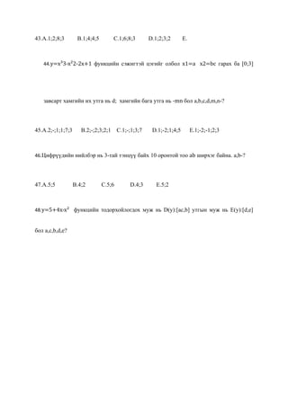 43.A.1;2;8;3        B.1;4;4;5         C.1;6;8;3       D.1;2;3;2       E.



   44.y=x³3-x²2-2x+1 функцийн сэжигтэй цэгийг олбол x1=a x2=bc гарах ба [0;3]




   завсарт хамгийн их утга нь d; хамгийн бага утга нь -mn бол a,b,c,d,m,n-?




45.A.2;-;1;1;7;3      B.2;-;2;3;2;1     C.1;-;1;3;7    D.1;-2;1;4;5        E.1;-2;-1;2;3



46.Цифрүүдийн нийлбэр нь 3-тай тэнцүү байх 10 оронтой тоо ab ширхэг байна. a,b-?




47.A.5;5           B.4;2        C.5;6        D.4;3       E.5;2



48.y=5+4x-x² функцийн тодорхойлогдох муж нь D(y):[aс,b] утгын муж нь E(y):[d,e]


бол a,с,b,d,e?
 