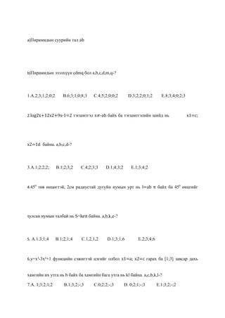 a)Пирамидын суурийн тал аb




b)Пирамидын эзэлхүүн cdmq бол a,b,c,d,m,q-?




1.A.2;3;1;2;0;2      B.6;3;1;0;8;3   C.4;5;2;0;0;2       D.3;2;2;0;1;2       E.8;3;4;0;2;3



2.log2x+12x2+9x-1=2 тэгшитгэл x≠-ab байх ба тэгшитгэлийн шийд нь                             x1=c;




x2=1d байна. a,b,c,d-?




3.A.1;2;2;2;      B.1;2;3;2    C.4;2;3;3   D.1;4;3;2       E.1;3;4;2



4.450 төв өнцөгтэй, 2см радиустай дугуйн нумын урт нь l=ab π байх ба 450 өнцгийг




тулсан нумын талбай нь S=keπ байна. a,b,k,e-?




5. A.1.3;1;4      B.1;2;1;4    C.1,2,1,2    D.1;3;1;6          E.2;3;4;6



6.у=х³-3х²+1 функцийн сэжигтэй цэгийг олбол x1=a; x2=c гарах ба [1;3] завсар дахь


хамгийн их утга нь b байх ба хамгийн бага утга нь kl байна. a,c,b,k,l-?

7.A. 1;3;2;1;2        B.1;3;2;-;3    C.0;2;2;-;3       D. 0;2;1;-;3        E.1;3;2;-;2
 