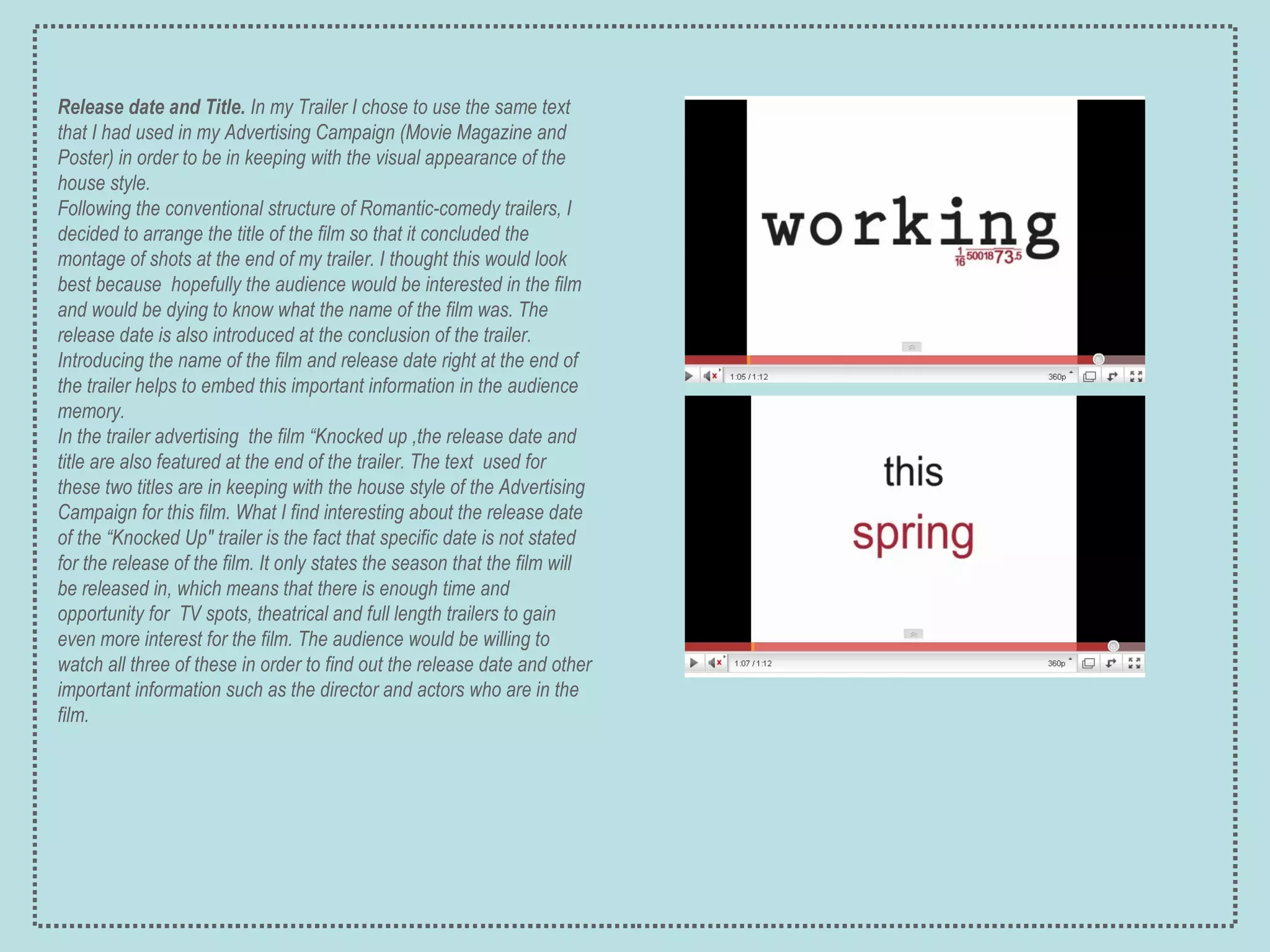 Release date   and Title.  In my Trailer I chose to use the same text that I had used in my Advertising Campaign (Movie Magazine and Poster) in order to be in keeping with the visual appearance of the house style.  Following the conventional structure of Romantic-comedy trailers, I decided to arrange the title of the film so that it concluded the montage of shots at the end of my trailer. I thought this would look best because  hopefully the audience would be interested in the film and would be dying to know what the name of the film was. The release date is also introduced at the conclusion of the trailer. Introducing the name of the film and release date right at the end of the trailer helps to embed this important information in the  audience memory. In the trailer advertising  the film “Knocked up ,the release date and title are also featured at the end of the trailer. The text  used for these two titles are in keeping with the house style of the Advertising Campaign for this film. What I find interesting about the release date of the “Knocked Up" trailer is the fact that specific date is not stated for the release of the film. It only states the season that the film will be released in, which means that there is enough time and opportunity for  TV spots, theatrical and full length trailers to gain even more interest for the film. The audience would be willing to watch all three of these in order to find out the release date and other important information such as the director and actors who are in the film. 