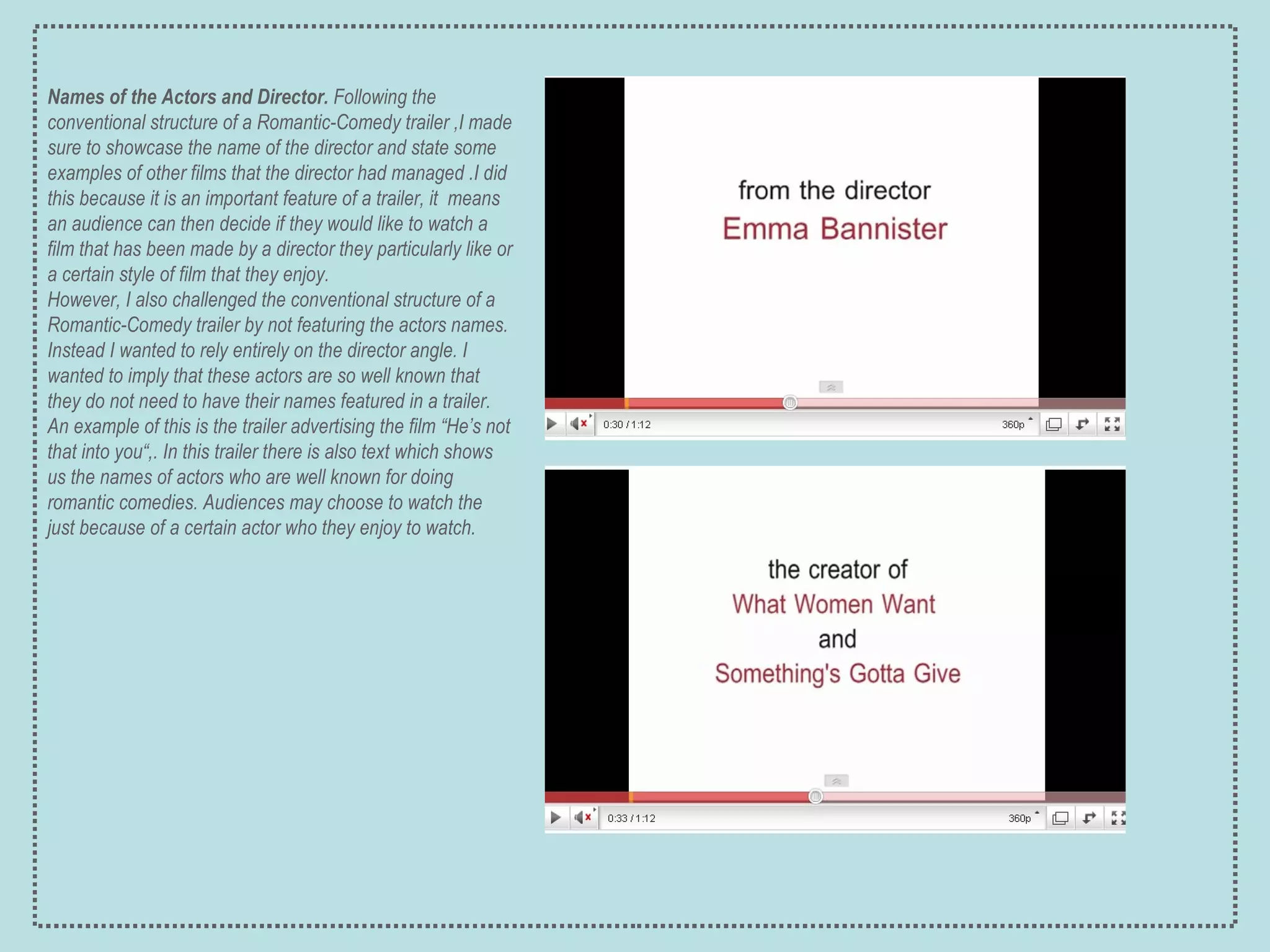 Names of the Actors and Director.  Following the conventional structure of a Romantic-Comedy trailer ,I made sure to showcase the name of the director and state some examples of other films that the director had managed .I did this because it is an important feature of a trailer, it  means an audience can then decide if they would like to watch a film that has been made by a director they particularly like or a certain style of film that they enjoy. However, I also challenged the conventional structure of a Romantic-Comedy trailer by not featuring the actors names. Instead I wanted to rely entirely on the director angle. I wanted to imply that these actors are so well known that they do not need to have their names featured in a trailer. An example of this is the  trailer advertising the film “He’s not that into you“,. In this trailer there is also text which shows us the names of actors who are well known for doing romantic comedies. Audiences may choose to watch the just because of a certain actor who they enjoy to watch. 