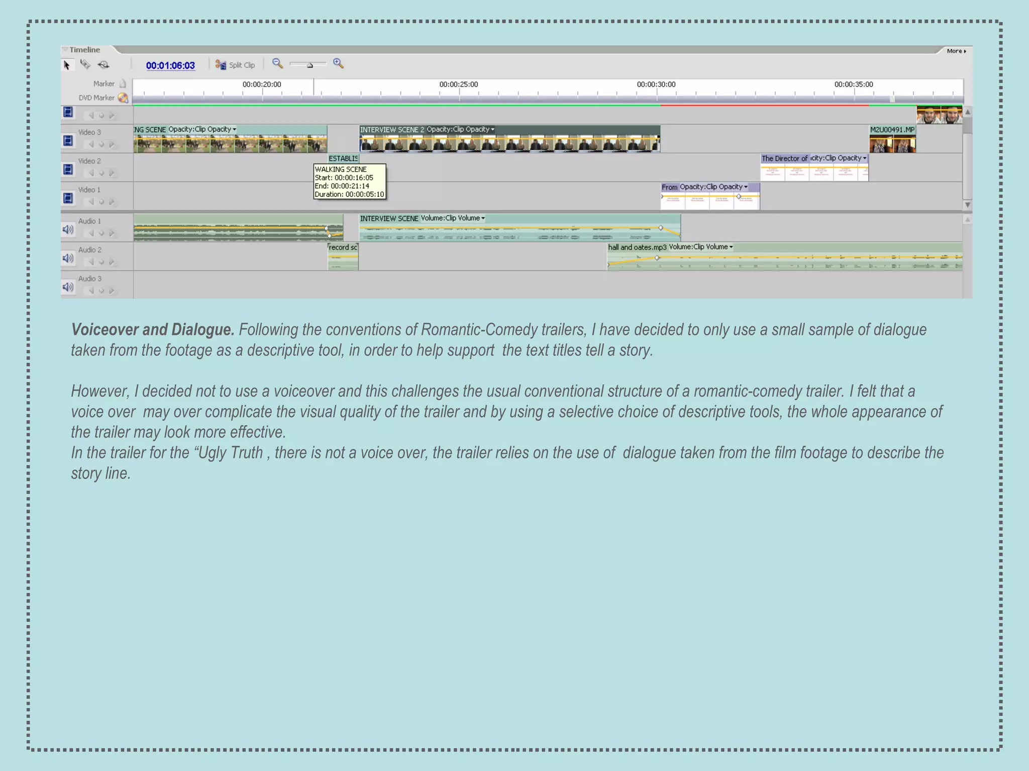 Voiceover and Dialogue.  Following the conventions of Romantic-Comedy trailers, I have decided to only use a small sample of dialogue taken from the footage as a descriptive tool, in order to help support  the text titles tell a story. However, I decided not to use a voiceover and this challenges the usual conventional structure of a romantic-comedy trailer.   I felt that a voice over  may over complicate the visual quality of the trailer and by using a selective choice of descriptive tools, the whole appearance of the trailer may look more effective.  In t he trailer for the “Ugly Truth , there is not a voice over, the trailer relies on the use of  dialogue taken from the film footage to describe the story line.   