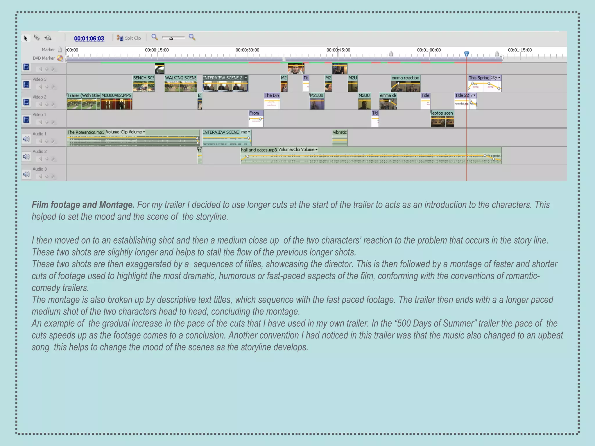 Film footage and Montage.  For my trailer I decided to use longer cuts at the start of the trailer to acts as an introduction to the characters. This helped to set the mood and the scene of  the storyline. I then moved on to an establishing shot and then a medium close up  of the two characters’ reaction to the problem that occurs in the story line. These two shots are slightly longer and helps to stall the flow of the previous longer shots. These two shots are then exaggerated by a  sequences of titles, showcasing the director. This is then followed by a montage of faster and shorter cuts of footage used to highlight the most dramatic, humorous or fast-paced aspects of the film, conforming with the conventions of romantic-comedy trailers.  The montage is also broken up by descriptive text titles, which sequence with the fast paced footage. The trailer then ends with a a longer paced medium shot of the two characters head to head, concluding the montage. An example of  the gradual increase in the pace of the cuts that I have used in my own trailer. In the “500 Days of Summer” trailer the pace of  the cuts speeds up as the footage comes to a conclusion. Another convention I had noticed in this trailer was that the music also changed to an upbeat song  this helps to change the mood of the scenes as the storyline develops. 