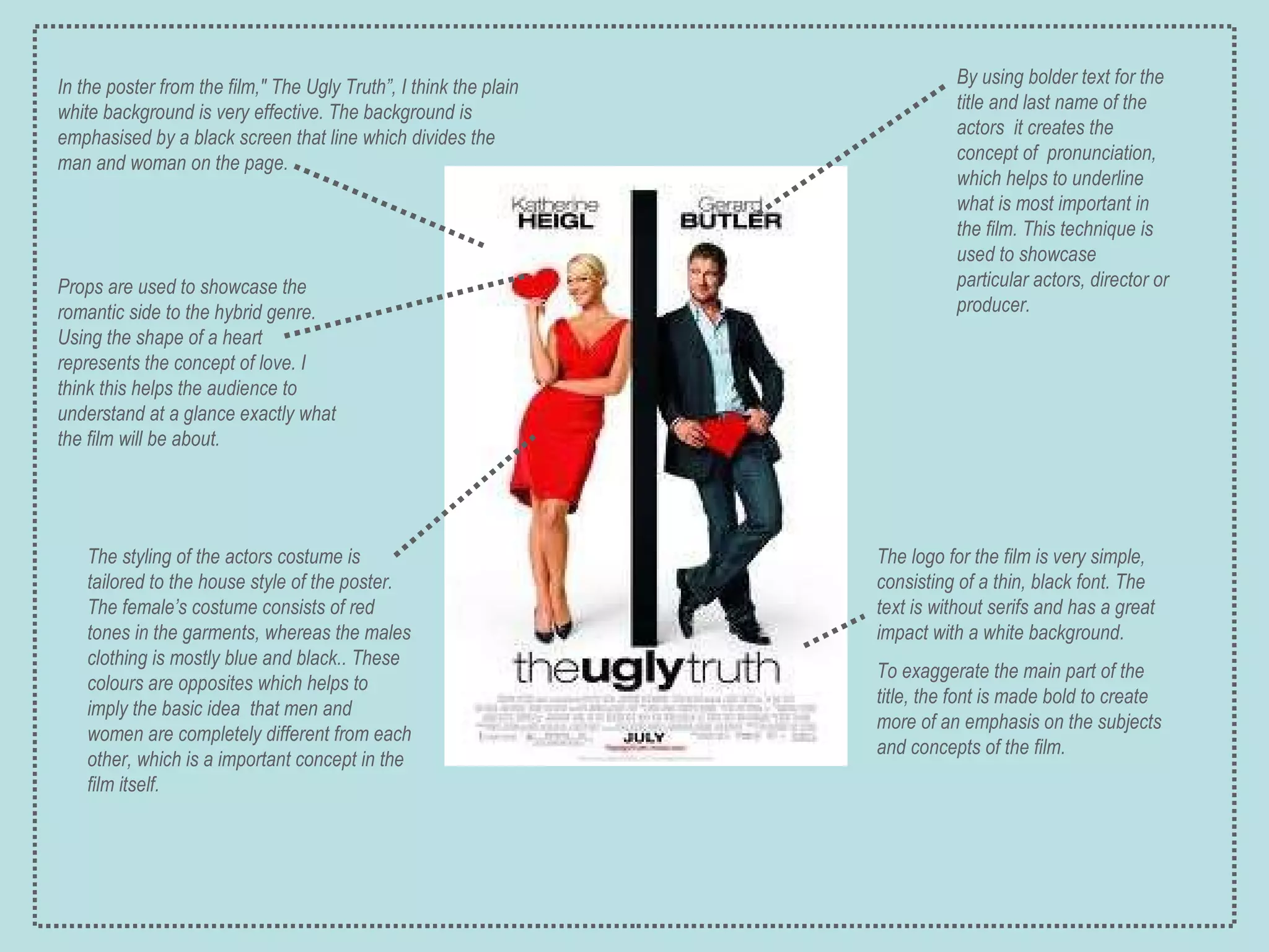 In the poster from the film," The Ugly Truth”, I think the plain white background is very effective. The background is emphasised by a black screen that line which divides the man and woman on the page. By using bolder text for the title and last name of the actors  it creates the concept of  pronunciation, which helps to underline what is most important in the film. This technique is used to showcase particular actors, director or producer. The styling of the actors costume is tailored to the house style of the poster. The female’s costume consists of red tones in the garments, whereas the males clothing is mostly blue and black.. These colours are opposites which helps to imply the basic idea  that men and women are completely different from each other, which is a important concept in the film itself. The logo for the film is very simple, consisting of a thin, black font. The text is without serifs and has a great impact with a white background. To exaggerate the main part of the title, the font is made bold to create more of an emphasis on the subjects and concepts of the film. Props are used to showcase the romantic side to the hybrid genre. Using the shape of a heart represents the concept of love. I think this helps the audience to understand at a glance exactly what the film will be about. 