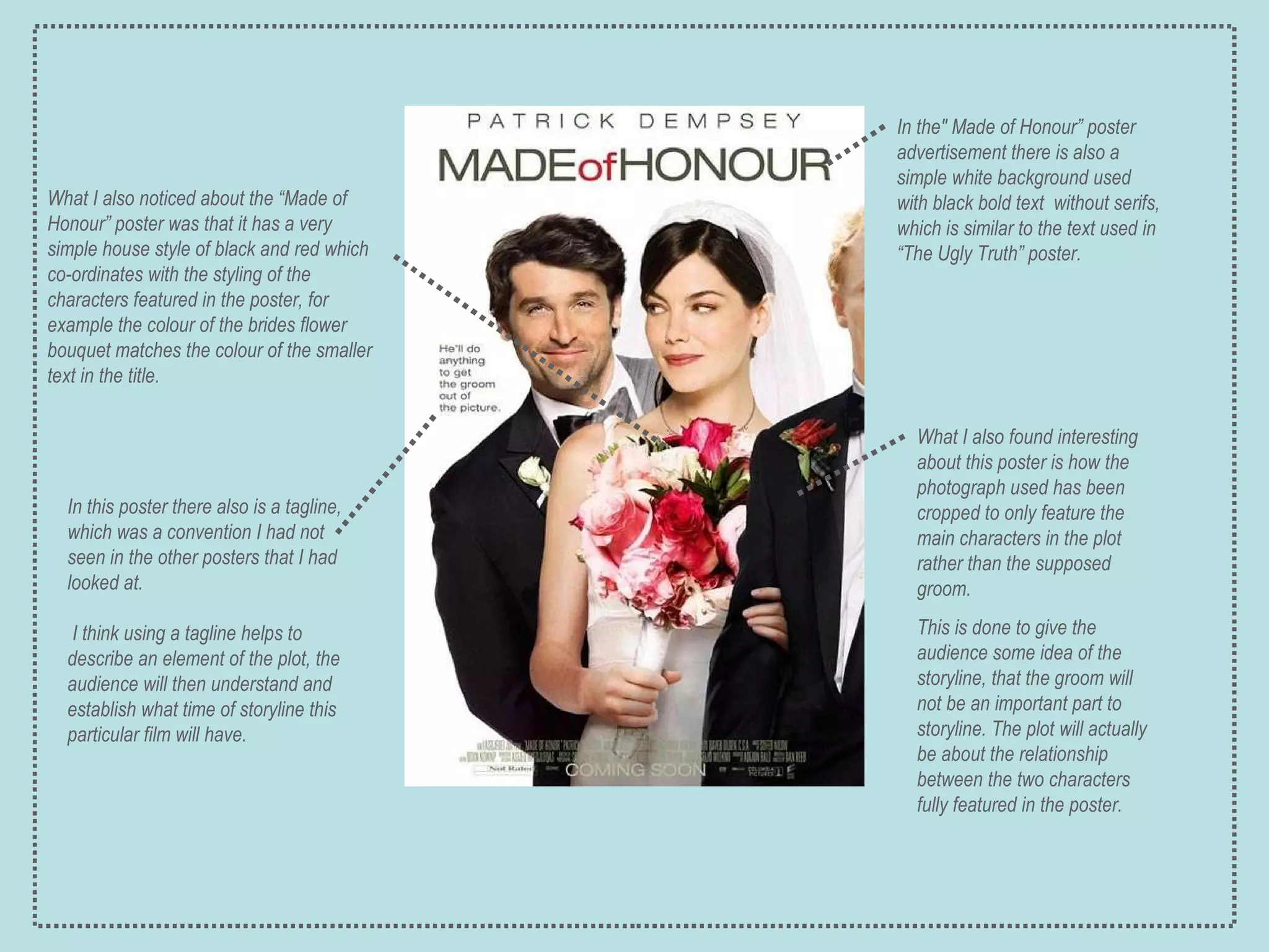 What I also noticed about the “Made of Honour” poster was that it has a very simple house style of black and red which co-ordinates with the styling of the characters featured in the poster, for example the colour of the brides flower bouquet matches the colour of the smaller text in the title. In the" Made of Honour” poster advertisement there is also a simple white background used with black bold text  without serifs, which is similar to the text used in “The Ugly Truth” poster. In this poster there also is a tagline, which was a convention I had not seen in the other posters that I had looked at. I think using a tagline helps to describe an element of the plot, the audience will then understand and establish what time of storyline this particular film will have. What I also found interesting about this poster is how the photograph used has been cropped to only feature the main characters in the plot rather than the supposed groom.  This is done to give the audience some idea of the storyline, that the groom will not be an important part to storyline. The plot will actually be about the relationship between the two characters fully featured in the poster. 