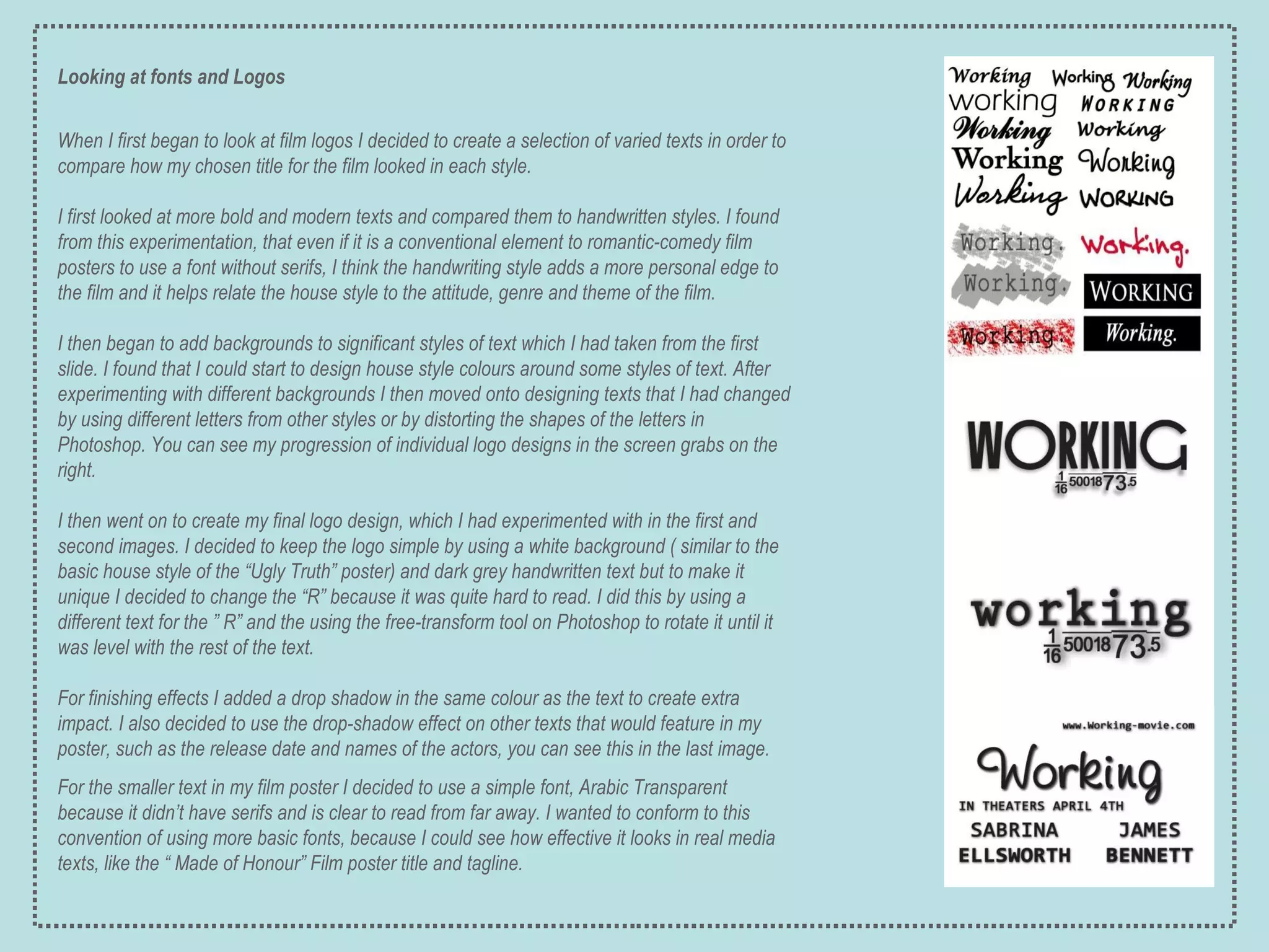 Looking at fonts and Logos When I first began to look at film logos I decided to create a selection of varied texts in order to compare how my chosen title for the film looked in each style. I first looked at more bold and modern texts and compared them to handwritten styles. I found from this experimentation, that even if it is a conventional element to romantic-comedy film posters to use a font without serifs, I think the handwriting style adds a more personal edge to the film and it helps relate the house style to the attitude, genre and theme of the film. I then began to add backgrounds to significant styles of text which I had taken from the first slide. I found that I could start to design house style colours around some styles of text. After experimenting with different backgrounds I then moved onto designing texts that I had changed by using different letters from other styles or by distorting the shapes of the letters in Photoshop. You can see my progression of individual logo designs in the screen grabs on the right. I then went on to create my final logo design, which I had experimented with in the first and second images. I decided to keep the logo simple by using a white background ( similar to the basic house style of the “Ugly Truth” poster) and dark grey handwritten text but to make it unique I decided to change the “R” because it was quite hard to read. I did this by using a different text for the ” R” and the using the free-transform tool on Photoshop to rotate it until it was level with the rest of the text. For finishing effects I added a drop shadow in the same colour as the text to create extra impact. I also decided to use the drop-shadow effect on other texts that would feature in my poster, such as the release date and names of the actors, you can see this in the last image. For the smaller text in my film poster I decided to use a simple font, Arabic Transparent because it didn’t have serifs and is clear to read from far away. I wanted to conform to this convention of using more basic fonts, because I could see how effective it looks in real media texts, like the “ Made of Honour” Film poster title and tagline. 