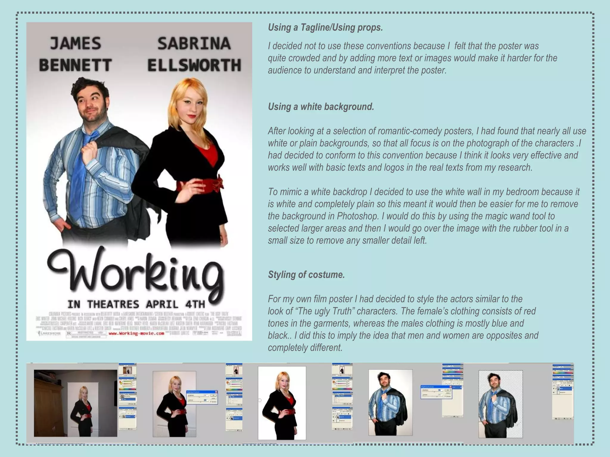 Styling of costume.  For my own film poster I had decided to style the actors similar to the look of “The ugly Truth” characters.  The female’s clothing consists of red tones in the garments, whereas the males clothing is mostly blue and black..  I did this to imply the idea that men and women are opposites and completely different. Using a white background.   After looking at a selection of romantic-comedy posters, I had found that nearly all use white or plain backgrounds, so that all focus is on the photograph of the characters .I had decided to conform to this convention because I think it looks very effective and works well with basic texts and logos in the real texts from my research. To mimic a white backdrop I decided to use the white wall in my bedroom because it is white and completely plain so this meant it would then be easier for me to remove the background in Photoshop. I would do this by using the magic wand tool to selected larger areas and then I would go over the image with the rubber tool in a small size to remove any smaller detail left. Using a Tagline/Using props. I decided not to use these conventions because I  felt that the poster was quite crowded and by adding more text or images would make it harder for the audience to understand and interpret the poster. 