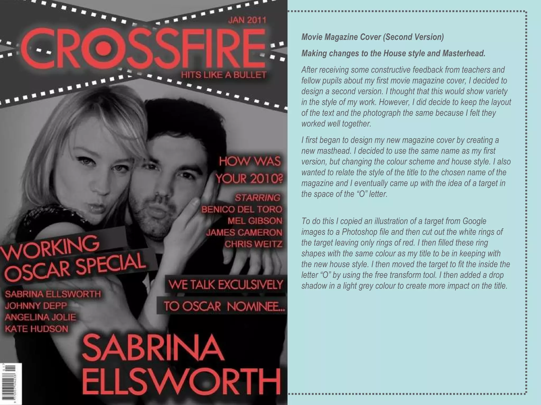 Movie Magazine Cover (Second Version) Making changes to the House style and Masterhead. After receiving some constructive feedback from teachers and fellow pupils about my first movie magazine cover, I decided to design a second version. I thought that this would show variety in the style of my work. However, I did decide to keep the layout of the text and the photograph the same because I felt they worked well together.  I first began to design my new magazine cover by creating a new masthead. I decided to use the same name as my first version, but changing the colour scheme and house style. I also wanted to relate the style of the title to the chosen name of the magazine and I eventually came up with the idea of a target in the space of the “O” letter. To do this I copied an illustration of a target from Google images to a Photoshop file and then cut out the white rings of the target leaving only rings of red. I then filled these ring shapes with the same colour as my title to be in keeping with the new house style. I then moved the target to fit the inside the letter “O” by using the free transform tool. I then added a drop shadow in a light grey colour to create more impact on the title.   