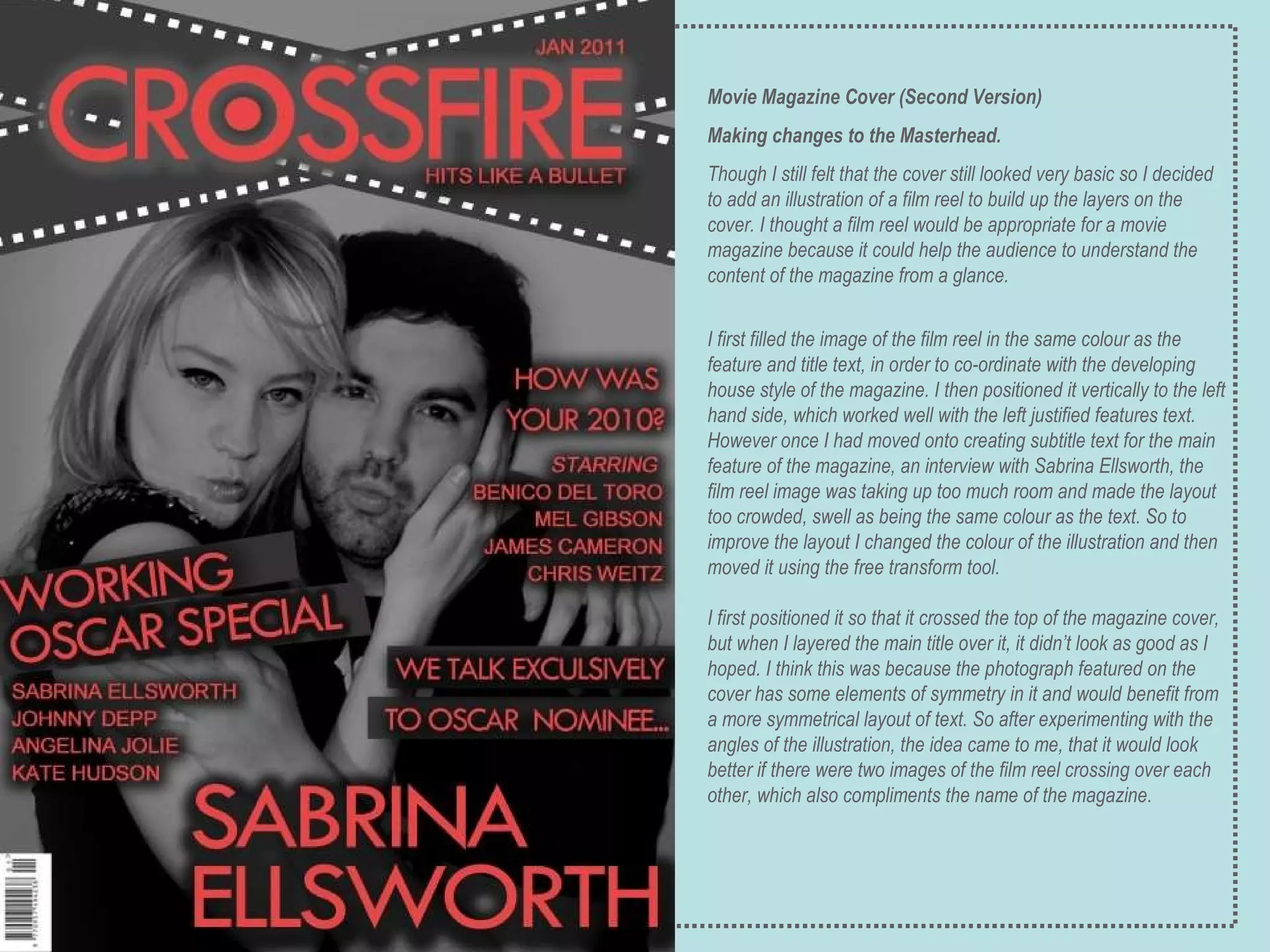 Movie Magazine Cover (Second Version) Making changes to the Masterhead. Though I still felt that the cover still looked very basic so I decided to add an illustration of a film reel to build up the layers on the cover. I thought a film reel would be appropriate for a movie magazine because it could help the audience to understand the content of the magazine from a glance. I first filled the image of the film reel in the same colour as the feature and title text, in order to co-ordinate with the developing house style of the magazine. I then positioned it vertically to the left hand side, which worked well with the left justified features text. However once I had moved onto creating subtitle text for the main feature of the magazine, an interview with Sabrina Ellsworth, the film reel image was taking up too much room and made the layout too crowded, swell as being the same colour as the text. So to improve the layout I changed the colour of the illustration and then moved it using the free transform tool.  I first positioned it so that it crossed the top of the magazine cover, but when I layered the main title over it, it didn’t look as good as I hoped. I think this was because the photograph featured on the cover has some elements of symmetry in it and would benefit from a more symmetrical layout of text. So after experimenting with the angles of the illustration, the idea came to me, that it would look better if there were two images of the film reel crossing over each other, which also compliments the name of the magazine. 