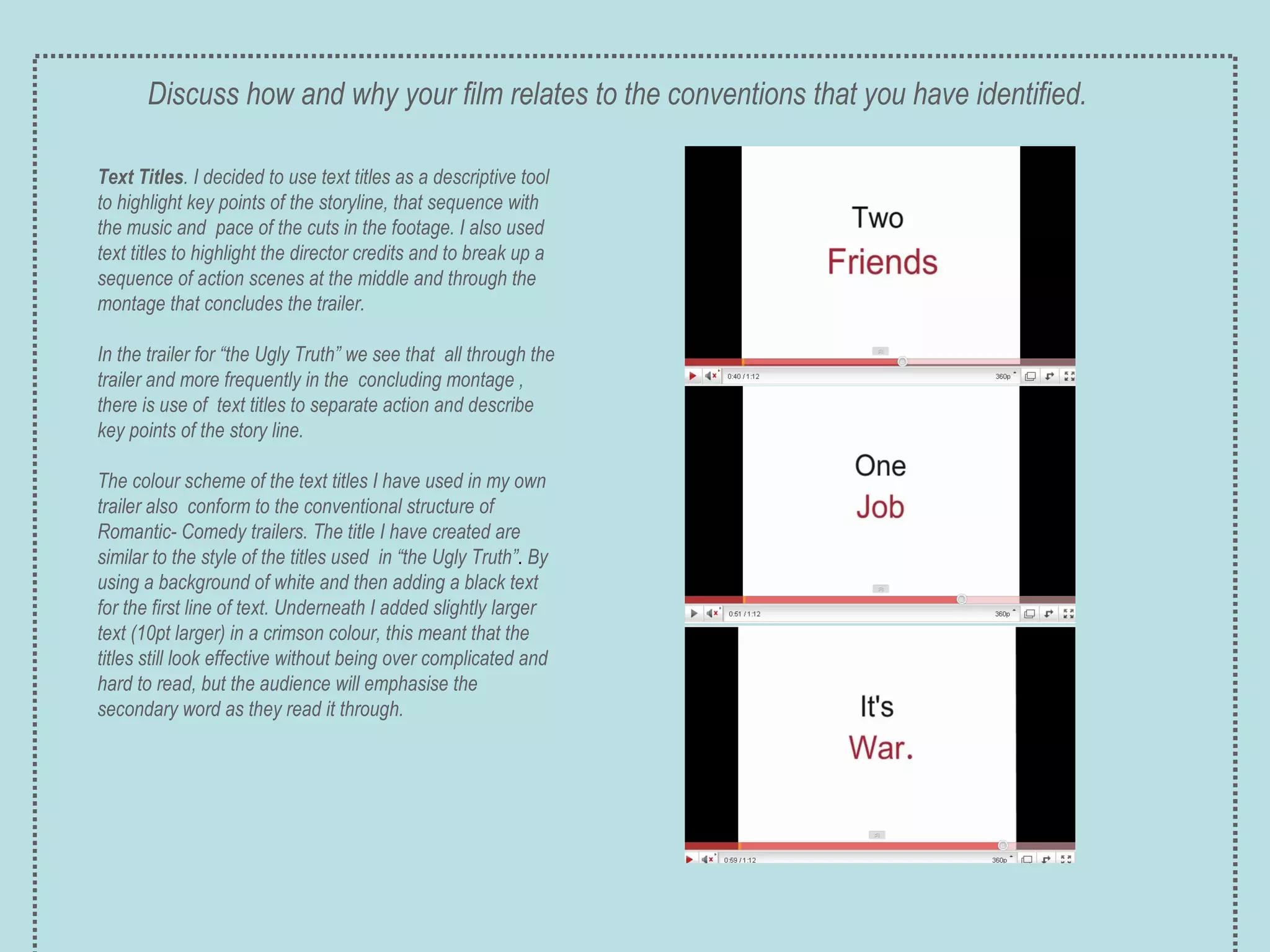 Text Titles . I decided to use text titles as a descriptive tool to highlight key points of the storyline, that sequence with the music and  pace of the cuts in the footage. I also used text titles to highlight the director credits and to break up a sequence of action scenes at the middle and through the montage that concludes the trailer.  In the trailer for “the Ugly Truth” we see that  all through the trailer and more frequently in the  concluding montage , there is use of  text titles to separate action and describe key points of the story line. The colour scheme of the text titles I have used in my own trailer also  conform to the conventional structure of Romantic- Comedy trailers. The title I have created are similar to the style of the titles used  in “the Ugly Truth” .  By using a background of white and then adding a black text for the first line of text. Underneath I added slightly larger text (10pt larger) in a crimson colour, this meant that the titles still look effective without being over complicated and hard to read, but the audience will emphasise the secondary word as they read it through. Discuss how and why your film relates to the conventions that you have identified. 