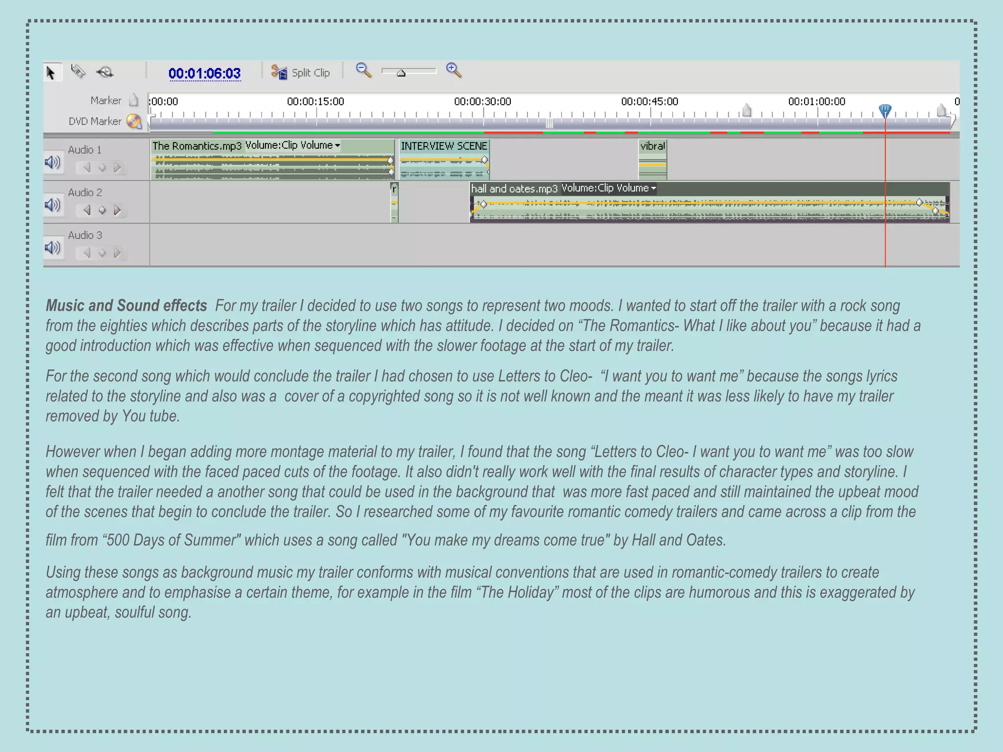 Music and Sound effects   For my trailer I decided to use two songs to represent two moods. I wanted to start off the trailer with a rock  song from the eighties which describes parts of the storyline which has attitude. I decided on “The Romantics- What I like about you” because it had a good introduction which was effective when sequenced with the slower footage at the start of my trailer.  For the second song which would conclude the trailer I had chosen to use Letters to Cleo-  “I want you to want me” because the songs lyrics related to the storyline and also was a  cover of a copyrighted song so it is not well known and the meant it was less likely to have my trailer removed by You tube. However when I began adding more montage material to my trailer, I found that the song “Letters to Cleo- I want you to want me” was too slow when sequenced with the faced paced cuts of the footage. It also didn't really work well with the final results of character types and storyline. I felt that the trailer needed a another song that could be used in the background that  was more fast paced and still maintained the upbeat mood of the scenes that begin to conclude the trailer. So I researched some of my favourite romantic comedy trailers and came across a clip from the film from “500 Days of Summer" which uses a song called "You make my dreams come true" by Hall and Oates.   Using these songs as background music my trailer conforms with musical conventions that are used in romantic-comedy trailers to create atmosphere and to emphasise a certain theme, for example in the film “The Holiday” most of the clips are humorous and this is exaggerated by an upbeat, soulful song. 