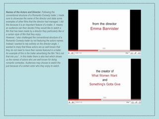 Names of the Actors and Director.  Following the conventional structure of a Romantic-Comedy trailer ,I made sure to showcase the name of the director and state some examples of other films that the director had managed .I did this because it is an important feature of a trailer, it  means an audience can then decide if they would like to watch a film that has been made by a director they particularly like or a certain style of film that they enjoy. However, I also challenged the conventional structure of a Romantic-Comedy trailer by not featuring the actors names. Instead I wanted to rely entirely on the director angle. I wanted to imply that these actors are so well known that they do not need to have their names featured in a trailer. An example of this is the  trailer advertising the film “He’s not that into you“,. In this trailer there is also text which shows us the names of actors who are well known for doing romantic comedies. Audiences may choose to watch the just because of a certain actor who they enjoy to watch. 