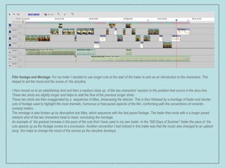 Film footage and Montage.  For my trailer I decided to use longer cuts at the start of the trailer to acts as an introduction to the characters. This helped to set the mood and the scene of  the storyline. I then moved on to an establishing shot and then a medium close up  of the two characters’ reaction to the problem that occurs in the story line. These two shots are slightly longer and helps to stall the flow of the previous longer shots. These two shots are then exaggerated by a  sequences of titles, showcasing the director. This is then followed by a montage of faster and shorter cuts of footage used to highlight the most dramatic, humorous or fast-paced aspects of the film, conforming with the conventions of romantic-comedy trailers.  The montage is also broken up by descriptive text titles, which sequence with the fast paced footage. The trailer then ends with a a longer paced medium shot of the two characters head to head, concluding the montage. An example of  the gradual increase in the pace of the cuts that I have used in my own trailer. In the “500 Days of Summer” trailer the pace of  the cuts speeds up as the footage comes to a conclusion. Another convention I had noticed in this trailer was that the music also changed to an upbeat song  this helps to change the mood of the scenes as the storyline develops. 