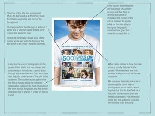 In the poster advertising the film”500 Days of Summer” we can see that there is minimal text used, to showcase the names of the actors. Instead the poster relies on the star rating at the top of the page to advertise how good this romantic-comedy film is. I also like the use of photographs in the poster, think  that it is a very clever and unique way to introduce a  cast of actors through still advertisement. This technique also helps to unveil some of the plot to the audience. The audience can gather that the film is mostly about the romantic relationship between the male character in the main part of the poster and the female character that is shown in prints on the his t-shirt.     The logo of the title has a  minimalist style, the text used is a thinner sky-blue  font that co-ordinates with part of the background.  The text used for the title logo is without serifs and is used in capital letters, so it is bold and easier to read. I think the minimalist  house style of the poster works well with the theme of the film which is an “indie” romantic comedy. What I also noticed is how the male actor is mostly featured in the poster. Whereas there are only smaller scale photos of the female character.  We can see  the male character is observing the comic strip of photographs on his t-shirt, which implies that the film itself will be in his point of view rather than the female character's. His whimsical smile lets the audience know the film is likely to be amusing. 