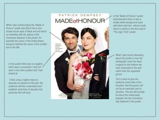 What I also noticed about the “Made of Honour” poster was that it has a very simple house style of black and red which co-ordinates with the styling of the characters featured in the poster, for example the colour of the brides flower bouquet matches the colour of the smaller text in the title. In the" Made of Honour” poster advertisement there is also a simple white background used with black bold text  without serifs, which is similar to the text used in “The Ugly Truth” poster. In this poster there also is a tagline, which was a convention I had not seen in the other posters that I had looked at. I think using a tagline helps to describe an element of the plot, the audience will then understand and establish what time of storyline this particular film will have. What I also found interesting about this poster is how the photograph used has been cropped to only feature the main characters in the plot rather than the supposed groom.  This is done to give the audience some idea of the storyline, that the groom will not be an important part to storyline. The plot will actually be about the relationship between the two characters fully featured in the poster. 