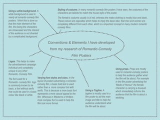 Conventions & Elements I have developed from my research of Romantic-Comedy  Film Posters Using a white background.  A white background is used in nearly all romantic-comedy film posters. I think this is done so that the main element of the film, this being the characters are showcased and the interest of the audience is not diverted by a complicated background. Varying font styles and sizes.  In the layout of posters advertising a romantic-comedy film, a basic bold text is used rather than a  more complex font with serifs. This is because a more basic font represents a more casual appeal to the film. Whereas in Westerns or thrillers more complex font is used to help the film look more formal. Using props.  Props are mostly used in romantic-comedy posters to help the audience gather what the film will be about. For example in the film poster advertising the “Made of Honour” the female character is carrying a bouquet, which immediately informs the audience that the film is about a wedding. Styling of costume.  In many romantic-comedy film posters I have seen, the costumes of the characters are tailored to match the house style of the poster.  The female’s costume usually is of red, whereas the males clothing is mostly blue and black.. These colours are opposites which helps to imply the basic idea  that men and women are completely different from each other, which is a important concept in many modern romantic comedy films. Using a Tagline.  A tagline is mostly used in a film poster to aid the main image and title to help the audience understand what the film will be about. Logos.  This helps to make the advertisement campaign individual and completely unique to any other Romantic- Comedy Film. The font used for a Romantic- comedy film  logo is commonly known to be basic, a font without serifs that could be used in a basic colour like black or white. 