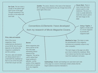 Conventions & Elements I have developed from my research of Movie Magazine Covers.. House Style.  There is never more than three colours used in a real media text. The text on a cover is usually tailored to match the colours used in the main image on the page. Subtitle.  The actors, director or the name of the featured film are always showcased by the use of larger text at the lower-right of the cover. Bar Code.  The bar code is usually on the bottom right hand corner of the page. Thought sometimes it can be seen on the bottom left hand side. Price, date and website. Most of the movie magazines I have researched are all priced at around $3.50, this of course depends on the where the magazine is published to and the currency. The price ,date and website are always placed near or underneath the masthead so that it is one of the first parts of text that a buyer can see. Masthead or logo.  This helps to make the advertisement of the magazine individual and completely unique to any other competitor. The main image on the page can either go in front or behind the masthead. What I had noticed was that the main image will reach the masthead in all cases. Banner. Movie magazines also have a banner at the top of the page advertising various aspects of the magazine. This will be used to attract their target audience's attention,  as this section of the magazine will be seen at a glance by on any magazine stand. Using a Tagline.  A tagline is mostly used in a movie magazine to promote the magazine itself. Subheadings.  Smaller sub-headings are used down each side of the page on a cover to showcases certain articles that the target audience would be interested in. 