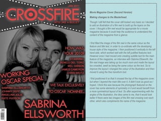 Movie Magazine Cover (Second Version) Making changes to the Masterhead. Though I still felt that the cover still looked very basic so I decided to add an illustration of a film reel to build up the layers on the cover. I thought a film reel would be appropriate for a movie magazine because it could help the audience to understand the content of the magazine from a glance. I first filled the image of the film reel in the same colour as the feature and title text, in order to co-ordinate with the developing house style of the magazine. I then positioned it vertically to the left hand side, which worked well with the left justified features text. However once I had moved onto creating subtitle text for the main feature of the magazine, an interview with Sabrina Ellsworth, the film reel image was taking up too much room and made the layout too crowded, swell as being the same colour as the text. So to improve the layout I changed the colour of the illustration and then moved it using the free transform tool.  I first positioned it so that it crossed the top of the magazine cover, but when I layered the main title over it, it didn’t look as good as I hoped. I think this was because the photograph featured on the cover has some elements of symmetry in it and would benefit from a more symmetrical layout of text. So after experimenting with the angles of the illustration, the idea came to me, that it would look better if there were two images of the film reel crossing over each other, which also compliments the name of the magazine. 