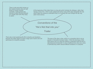 There is also text which shows us the names of actors who are well known for doing romantic comedies. Some people may choose to watch the just because of a certain actor who they enjoy to watch. Conventions of the “ He’s Not that into you” Trailer At the beginning of this trailer there is a long clip which includes the dialogue, rather than having a voice over. There is also upbeat and quirky music which plays alongside the clip, which helps the audience understand that it is a comedy film even though the clip may seem more serious. There also is text explaining the film’s storyline and situations., because the trailer begins to show a large cast of actors who are well known for romantic-comedies. The pace of the clips is slow, which is a convention that is not as popular in Romantic-Comedy trailers. I think this technique of the slow paced cuts is to help the audience understand what the film is about because technically it is not a traditional love story but a story of self-discovery within several different situations in a storyline. 