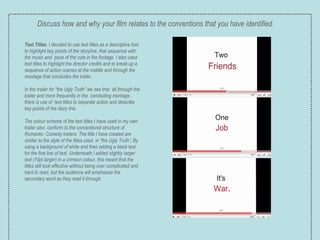 Text Titles . I decided to use text titles as a descriptive tool to highlight key points of the storyline, that sequence with the music and  pace of the cuts in the footage. I also used text titles to highlight the director credits and to break up a sequence of action scenes at the middle and through the montage that concludes the trailer.  In the trailer for “the Ugly Truth” we see that  all through the trailer and more frequently in the  concluding montage , there is use of  text titles to separate action and describe key points of the story line. The colour scheme of the text titles I have used in my own trailer also  conform to the conventional structure of Romantic- Comedy trailers. The title I have created are similar to the style of the titles used  in “the Ugly Truth” .  By using a background of white and then adding a black text for the first line of text. Underneath I added slightly larger text (10pt larger) in a crimson colour, this meant that the titles still look effective without being over complicated and hard to read, but the audience will emphasise the secondary word as they read it through. Discuss how and why your film relates to the conventions that you have identified. 