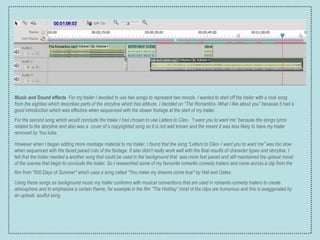 Music and Sound effects   For my trailer I decided to use two songs to represent two moods. I wanted to start off the trailer with a rock  song from the eighties which describes parts of the storyline which has attitude. I decided on “The Romantics- What I like about you” because it had a good introduction which was effective when sequenced with the slower footage at the start of my trailer.  For the second song which would conclude the trailer I had chosen to use Letters to Cleo-  “I want you to want me” because the songs lyrics related to the storyline and also was a  cover of a copyrighted song so it is not well known and the meant it was less likely to have my trailer removed by You tube. However when I began adding more montage material to my trailer, I found that the song “Letters to Cleo- I want you to want me” was too slow when sequenced with the faced paced cuts of the footage. It also didn't really work well with the final results of character types and storyline. I felt that the trailer needed a another song that could be used in the background that  was more fast paced and still maintained the upbeat mood of the scenes that begin to conclude the trailer. So I researched some of my favourite romantic comedy trailers and came across a clip from the film from “500 Days of Summer" which uses a song called "You make my dreams come true" by Hall and Oates.   Using these songs as background music my trailer conforms with musical conventions that are used in romantic-comedy trailers to create atmosphere and to emphasise a certain theme, for example in the film “The Holiday” most of the clips are humorous and this is exaggerated by an upbeat, soulful song. 