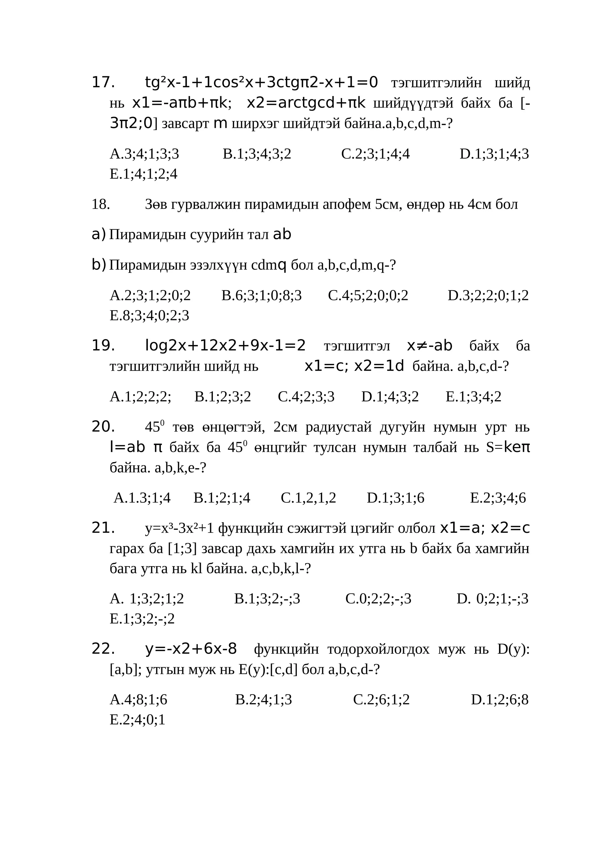 17.   tg²x-1+1cos²x+3ctgπ2-x+1=0 тэгшитгэлийн шийд
  нь x1=-aπb+πk; x2=arctgcd+πk шийдүүдтэй байх ба [-
  3π2;0] завсарт m ширхэг шийдтэй байна.a,b,c,d,m-?

  A.3;4;1;3;3         B.1;3;4;3;2          C.2;3;1;4;4       D.1;3;1;4;3
  E.1;4;1;2;4
18.       Зөв гурвалжин пирамидын апофем 5см, өндөр нь 4см бол
a) Пирамидын суурийн тал аb

b) Пирамидын эзэлхүүн cdmq бол a,b,c,d,m,q-?

  A.2;3;1;2;0;2       B.6;3;1;0;8;3   C.4;5;2;0;0;2        D.3;2;2;0;1;2
  E.8;3;4;0;2;3
19.   log2x+12x2+9x-1=2 тэгшитгэл x≠-ab байх ба
  тэгшитгэлийн шийд нь x1=c; x2=1d байна. a,b,c,d-?

  A.1;2;2;2;      B.1;2;3;2    C.4;2;3;3      D.1;4;3;2    E.1;3;4;2
20.    450 төв өнцөгтэй, 2см радиустай дугуйн нумын урт нь
  l=ab π байх ба 450 өнцгийг тулсан нумын талбай нь S= keπ
  байна. a,b,k,e-?
      A.1.3;1;4   B.1;2;1;4    C.1,2,1,2       D.1;3;1;6      E.2;3;4;6
21.     у=х³-3х²+1 функцийн сэжигтэй цэгийг олбол x1=a; x2=c
  гарах ба [1;3] завсар дахь хамгийн их утга нь b байх ба хамгийн
  бага утга нь kl байна. a,c,b,k,l-?
  A. 1;3;2;1;2          B.1;3;2;-;3        C.0;2;2;-;3      D. 0;2;1;-;3
  E.1;3;2;-;2
22.      y=-x2+6x-8 функцийн тодорхойлогдох муж нь D(y):
  [a,b]; утгын муж нь E(y):[c,d] бол a,b,c,d-?
  A.4;8;1;6             B.2;4;1;3           C.2;6;1;2          D.1;2;6;8
  E.2;4;0;1
 
