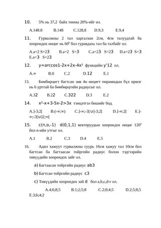 10.      5% нь 37,2 байх тооны 20%-ийг ол.

  A.148.8           B.148          C.128,8      D.9,3          E.9,4
11.    Гурвалжны 2 тал харгалзан 2см, 4см талуудтай ба
  хоорондох өнцөг нь 600 бол гуравдахь тал ба талбайг ол.
  A.a=2 S=23          B.a=2 S=3               C.a=23 S=23        D.a=23 S=3
  E.a=3 S=23

12.      y=arccos1-2x+2x-4x² функцийн y'12 ол.

  A.∞          B.0          C.2          D.12           E.1

13.      Бөмбөрцөгт багтсан зөв 4н өнцөгт пирамидын бүх ирмэг
   нь 6 урттай ба бөмбөрцгийн радиусыг ол.
  A.32         B.22         C.322         D.3          E.2

14.      x²-x+3-5x-2>3x тэнцэтгэл бишийг бод.

  A.]-3;2[    B.(-∞;∞)              C.]-∞;-3[∪]-3;2[          D.]-∞;2[      E.]-
  ∞;-3[∪]2;∞[

15.    c(n,o,-1) d(0,1,1) векторуудын хоорондох өнцөг 1200
  бол n-ийн утгыг ол.
  A.1         B.2           C.3        D.4       E.5
16.     Адил хажуут гурвалжны суурь 16см хажуу тал 10см бол
   багтсан ба багтаасан тойргийн радиус болон тэдгээрийн
   төвүүдийн хоорондох зайг ол.
      a) Багтаасан тойргийн радиус ab3

      b) Багтсан тойргийн радиус c3

      c) Төвүүдийн хоорондох зай d бол a,b,c,d-г ол.

              A.4;6;8;5           B.1;2;5;8       C.2;0;4;5            D.2;5;8;5
  E.3;6;4;2
 