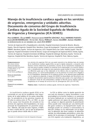 DOCUMENTO DE CONSENSO

Manejo de la insuficiencia cardiaca aguda en los servicios
de urgencias, emergencias y unidades adscritas.
Documento de consenso del Grupo de Insuficiencia
Cardiaca Aguda de la Sociedad Española de Medicina
de Urgencias y Emergencias (ICA-SEMES)
PERE LLORENS1, ÒSCAR MIRÓ2, FRANCISCO JAVIER MARTÍN SÁNCHEZ3, PABLO HERRERO PUENTE4,
JAVIER JACOB RODRÍGUEZ5, VÍCTOR GIL2, RAFAEL PERELLO2, ALFONS AGUIRRE6, AMPARO VALERO7,
EN REPRESENTACIÓN DE LOS MIEMBROS DEL GRUPO ICA-SEMES*
1
 Servicio de Urgencias-UCE y Hospitalización a domicilio. Hospital Universitario General de Alicante. Alicante,
España. 2Área de Urgencias. Hospital Clínic. Barcelona. Grupo de Investigación “Urgencias: procesos y patologías”,
IDIBAPS. Barcelona, España. 3Servicio de Urgencias y UCE. Hospital Clínico San Carlos. Madrid, España. 4Área de
Urgencias. Hospital Universitario Central de Asturias. Grupo de Investigación de Urgencias-HUCA. Oviedo, España.
5
 Servicio de Urgencias. Hospital Universitario de Bellvitge. Hospital de Llobregat. Barcelona, España. 6Servicio de
Urgencias. Hospital del Mar. Barcelona, España. 7Servicio de Urgencias. Hospital Dr. Peset. Valencia, España.


CORRESPONDENCIA:                   Los servicios de urgencias (SU) son una parte esencial en las distintas fases de manejo
Pere Llorens Soriano               de la insuficiencia cardiaca aguda (ICA), ya que la rápida evaluación y actuación ante
Servicio de Urgencias              distintos eventos determinan el pronóstico; muchos de los tratamientos empleados en
Hospital General Universitario     esta fase precoz pueden modificar la evolución de la enfermedad; y la correcta clasifica-
C/ Pintor Baeza, nº 12             ción y estratificación del riesgo de estos pacientes puede facilitar el mejor tratamiento.
03010 Alicante
                                   Las diferentes guías que se han elaborado en los últimos años no especifican el trata-
E-mail: llorens_ped@gva.es
                                   miento precoz, ni a nivel extrahospitalario ni en las primeras 6-12 horas de su llegada a
FECHA DE RECEPCIÓN:                los SU hospitalarios. Basándonos en la evidencia actual, en las distintas guías publicadas
23-11-2010                         y en la experiencia adquirida, el grupo ICA-SEMES ha desarrollado este documento con
                                   el objetivo de presentar aspectos prácticos relevantes para ayudar a los urgenciólogos en
FECHA DE ACEPTACIÓN:               la valoración inicial de esta enfermedad y facilitar la elección de las mejores opciones
1-2-2011                           terapéuticas en el manejo de la ICA en los SU. [Emergencias 2011;23:119-139]

CONFLICTO DE INTERESES:            Palabras clave: Insuficiencia cardiaca aguda. Servicio de urgencias. Tratamiento.
Ninguno




   La insuficiencia cardiaca aguda (ICA) se ha                         La ICA se define como la rápida aparición de
convertido en uno de los problemas más impor-                      una serie de síntomas y signos secundarios a una
tantes de la salud pública en los países desarrolla-               anormalidad en la función cardiaca y se caracteriza
dos. Su prevalencia en las personas mayores de                     de forma habitual por un aumento de la presión
70 años se estima entre el 7% y el 18%1, es una                    capilar pulmonar con signos de congestión pulmo-
de las causas más frecuentes de consulta en los                    nar, aunque en algunos pacientes la presentación
servicios de urgencias (SU) hospitalarios y la causa               clínica puede estar marcada por una disminución
principal de hospitalización en pacientes ancia-                   del gasto cardiaco y la hipoperfusión tisular. La
nos2. Además, del total de estos ingresos, el 86%                  etiología puede ser cardiaca o extracardiaca; la
se hace a través del SU3, por lo que la perspectiva                afección cardiaca se ha relacionado con la isque-
que se puede ofrecer desde ellos es clave4.                        mia, la alteración del ritmo cardiaco, la disfunción
                                                                   valvular, las enfermedades pericárdicas u otros des-
                                                                   ajustes de la precarga y/o postcarga5. El paciente
*Consultar en el addemdum el resto de integrantes del grupo.       con ICA requiere una evaluación diagnóstica, un

Emergencias 2011; 23: 119-139                                                                                           119
 