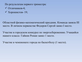 По результатам первого триместра: Отличников-4; Хорошистов- 19; Областной физико-математический праздник. Команда заняла  III  место. В личном первенстве Федоров Сергей занял  I  место. Участие в городском конкурсе по энергосбережению. Учащийся нашего класса  Гайкин Роман занял 1 место. Участие в чемпионате города по баскетболу (1 место). 