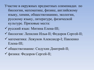 Участие в окружных предметных олимпиадах  по биологии, математике, физике, английскому языку, химии, обществознанию, экологии, русскому языку, литературе, физической культуре. Призовые места:  русский язык: Митина Елена- III ; биология: Лепилин Илья- II ; Федоров Сергей- II ; математика: Лежуков Александр- I ; Павленко Елена- III ; обществознание: Сидухин Дмитрий- II ; физика: Федоров Сергей- II ; 