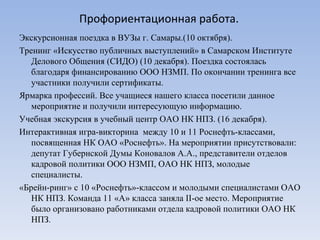 Профориентационная работа. Экскурсионная поездка в ВУЗы г. Самары.(10 октября).  Тренинг «Искусство публичных выступлений» в Самарском Институте Делового Общения (СИДО) (10 декабря). Поездка состоялась благодаря финансированию ООО НЗМП. По окончании тренинга все участники получили сертификаты. Ярмарка профессий. Все учащиеся нашего класса посетили данное мероприятие и получили интересующую информацию.  Учебная экскурсия в учебный центр ОАО НК НПЗ. (16 декабря).  Интерактивная игра-викторина  между 10 и 11 Роснефть-классами, посвященная НК ОАО «Роснефть». На мероприятии присутствовали: депутат Губернской Думы Коновалов А.А., представители отделов кадровой политики ООО НЗМП, ОАО НК НПЗ, молодые специалисты. «Брейн-ринг» с 10 «Роснефть»-классом и молодыми специалистами ОАО НК НПЗ. Команда 11 «А» класса заняла  II -ое место. Мероприятие было организовано работниками отдела кадровой политики ОАО НК НПЗ.  