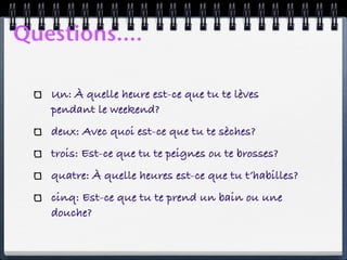 Questions....

   Un: À quelle heure est-ce que tu te lèves
   pendant le weekend?
   deux: Avec quoi est-ce que tu te sèches?
   trois: Est-ce que tu te peignes ou te brosses?
   quatre: À quelle heures est-ce que tu t’habilles?
   cinq: Est-ce que tu te prend un bain ou une
   douche?
 