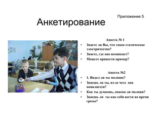 АнкетированиеПриложение 5Анкета № 1Знаете ли Вы, что такое статическое электричество?Знаете, где оно возникает?Можете привести пример?Анкета №2 1. Видел ли ты молнию?Знаешь ли ты, из-за чего  она появляется?Как ты думаешь, опасна ли молния?Знаешь ли ты как себя вести во время грозы?
