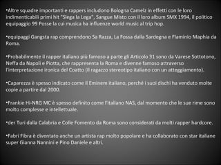 Altre squadre importanti e rappers includono Bologna Camelz in effetti con le loro indimenticabili primi hit &quot;Slega la Lega&quot;, Sangue Misto con il loro album SMX 1994, il politico equipaggio 99 Posse la cui musica ha influenze world music al trip hop. equipaggi Gangsta rap comprendono Sa Razza, La Fossa dalla Sardegna e Flaminio Maphia da Roma. Probabilmente il rapper italiano pi famoso a parte gli Articolo 31 sono da Varese Sottotono, Neffa da Napoli e Piotta, che rappresenta la Roma e divenne famoso attraverso l'interpretazione ironica del Coatto (Il ragazzo stereotipo italiano con un atteggiamento). ? Caparezza  spesso indicato come il Eminem italiano, perch i suoi dischi ha venduto molte copie a partire dal 2000. Frankie Hi-NRG MC  spesso definito come l'italiano NAS, dal momento che le sue rime sono molto complesse e intellettuale. der Turi dalla Calabria e Colle Fomento da Roma sono considerati da molti rapper hardcore. Fabri Fibra  diventato anche un artista rap molto popolare e ha collaborato con star italiane super Gianna Nannini e Pino Daniele e altri. 