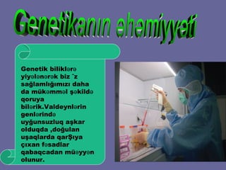 Genetikanın əhəmiyyəti Genetik biliklərə yiyələnərək biz öz sağlamlığımızı daha da mükəmməl şəkildə qoruya bilərik.Valdeynlərin genlərində uyğunsuzluq aşkar olduqda ,doğulan uşaqlarda qarŞıya çıxan fəsadlar qabaqcadan müəyyən olunur.  