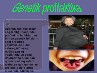 Az ə rbaycan ail ə l ə rinin sa ğ  laml ığı  haqq ı nda profilaktik t ə dbirl ə rd ə n biri d ə  genetik bilikl ə rin xalq aras ı nda yay ı lmas ı d ı r.Usaq salmaq, ö l ü  u ş aq do ğ maq,u ş aq ya ş larinda v ə  g ə nc d ö vrl ə rind ə   ö lum,qan qohumu olmayanlara nisb ə t ə n qan qohumlar ı  arsinda 2 d ə f ə  art ı q mu ş ahid ə  edilmi ş dir. Genetik profilaktika 