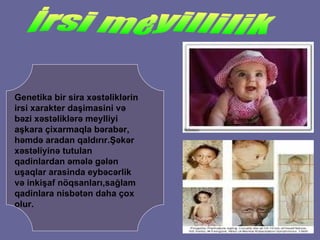 Genetika bir sira x ə st əl ikl ə rin irsi xarakter da ş imasini v ə  b ə zi x ə st ə likl ə r ə  meylliyi a ş kara  ç ixarmaqla b ə rab ə r ,  h ə md ə  arada n  qa l d ı r ı r. Şə k ə r x ə st ə liyin ə  tutulan qadinlardan  ə m ə l ə  g ə l ə n  u ş aqlar arasinda eyb ə c ə rlik v ə  inki ş af n ö qsanlar ı ,sa ğ lam qadinlara nisb ə t ə n daha  ç ox olur. İrsi meyillilik 