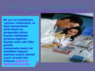Tibbi genetik məsləhətlər Bir  ç ox irsi x ə st ə likl ə rin  qar şı s ı n ı  vitaminl ə rl ə , v ə  dig ə r peraparatlarla al ı rlar.B ə z ə n bu peraparatlar birinin h ə yat ı n ı  t ə hl ü k ə d ə n qurta ı rsa,dig ə rinin h ə yatini mehv edir.Tibbi genetik x ə st ə xanalar,h ə min irsi x ə st ə likl ə ri da şı yan adamlara onlar ı n s ə hh ə ti  ü u çü n  ə lveri ş li olan m üə yy ə n   pe şə l ə rd ə  i ş l ə m ə yi  tövsiyə edir. 