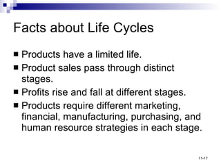 Facts about Life Cycles Products have a limited life. Product sales pass through distinct stages. Profits rise and fall at different stages. Products require different marketing, financial, manufacturing, purchasing, and human resource strategies in each stage. 