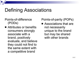 Defining Associations Points-of-difference (PODs) Attributes or benefits consumers strongly associate with a brand, positively evaluate, and believe they could not find to the same extent with a competitive brand Points-of-parity (POPs) Associations that are not necessarily unique to the brand but may be shared with other brands 