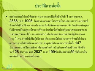 ประวัติการก่อตั้ง
• องค์การการค้าโลกมีพฒนาการมาจากแกตต์จดตั้งเมื่อวันที่ 1 มกราคม พ.ศ.
                         ั                   ั
  2538 (ค.ศ. 1995) โดยความตกลงมาร์ราเกรชเป็ นองค์การระหว่างปรัเทศที่
  ทาหน้าที่เป็ นเวทีเจรจาการค้าและระงับข้อพิพาทของเทศสมาชิก โดยมีสมาชิกดูแล
                                                       ่
  รับผิดชอบด้านกฏระเบียบการค้าระหว่างประซึ่งจัดทาอยูรูปแบบของความตกลง
  ระดับพหุภาคีและใช้ระบบการจัดสิ นใจในลักษณะฉันทามติโดยมีผอานวยการ
                                                              ู้
  ใหญ่ 1 คน ทาหน้าที่เป็ นผูบริ หารองค์การ และมีฝ่ายอานวยการทาหน้าที่อานว
                             ้
                     ั
  ความสะดวกให้กบประเทศสมาชิก ปั จจุบนมีประเทศสมาชิกทั้งสิ้ น 147
                                          ั
  ประเทศ(เนปาลเป็ นสมาชิกลาดับงสุดท้าย)สาหรับประเทศไทยเป็ นสมาชิกเมื่อ
  วันที่ 28 ธันวาคม พ.ศ. 2537 (ค.ศ. 1994) เป็ นลาดับที่ 59 ซึ่งถือว่าเป็ น
  สมาชิกที่ร่วมในการก่อตั้งองค์การ
 