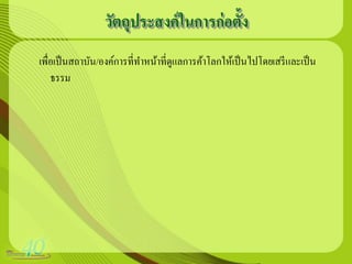 วัตถุประสงค์ ในการก่ อตั้ง
เพื่อเป็ นสถาบัน/องค์การที่ทาหน้าที่ดูแลการค้าโลกให้เป็ นไปโดยเสรี และเป็ น
    ธรรม
 