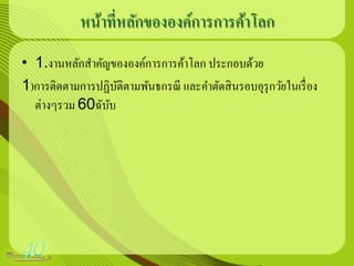 หน้าที่หลักขององค์การการค้าโลก
• 1.งานหลักสาคัญขององค์การการค้าโลก ประกอบด้วย
1)การติดตามการปฏิบติตามพันธกรณี และคาตัดสิ นรอบอุรุกวัยในเรื่ อง
                  ั
  ต่างๆรวม 60ฉับบ
                ั
 