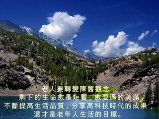 老人要轉變陳舊觀念，
  剩下的生命愈是短暫 , 愈要過的美滿 ,
不斷提高生活品質 , 分享高科技時代的成果，
    這才是老年人生活的目標。
 