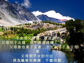 子女花父母錢，理直氣壯，
父母花子女錢，就不那麼順暢，
  父母家也是子女家，子女家可不是父母
         家，
     父母對子女的付出，
   視為義務和樂趣，不圖回報，
 