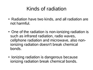 Kinds of radiation
●   Radiation have two kinds, and all radiation are
    not harmful.

●    One of the radiation is non-ionizing radiation is
    such as infrared radiation, radio waves,
    cellphone radiation and microwave, also non-
    ionizing radiation doesn't break chemical
    bonds.

●    Ionizing radiation is dangerous because
    ionizing radiation break chemical bonds.
 
