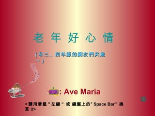 老 年 好 心 情
   ( 和三 、四年級的網友們共勉
   ～)




           : Ave Maria
< 請用滑鼠 " 左鍵 " 或 鍵盤上的” Space Bar” 換
頁 !!>
 