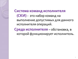 Система команд исполнителя (СКИ) -  это набор команд на выполнение допустимых для данного исполнителя операций.Среда исполнителя – обстановка, в которой функционирует исполнитель.7